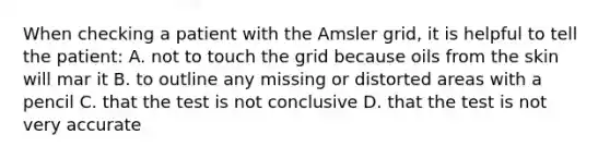 When checking a patient with the Amsler grid, it is helpful to tell the patient: A. not to touch the grid because oils from the skin will mar it B. to outline any missing or distorted areas with a pencil C. that the test is not conclusive D. that the test is not very accurate