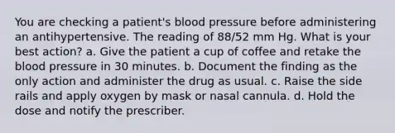 You are checking a patient's blood pressure before administering an antihypertensive. The reading of 88/52 mm Hg. What is your best action? a. Give the patient a cup of coffee and retake the blood pressure in 30 minutes. b. Document the finding as the only action and administer the drug as usual. c. Raise the side rails and apply oxygen by mask or nasal cannula. d. Hold the dose and notify the prescriber.