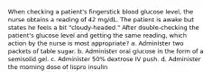 When checking a patient's fingerstick blood glucose level, the nurse obtains a reading of 42 mg/dL. The patient is awake but states he feels a bit "cloudy-headed." After double-checking the patient's glucose level and getting the same reading, which action by the nurse is most appropriate? a. Administer two packets of table sugar. b. Administer oral glucose in the form of a semisolid gel. c. Administer 50% dextrose IV push. d. Administer the morning dose of lispro insulin