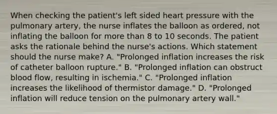 When checking the patient's left sided heart pressure with the pulmonary artery, the nurse inflates the balloon as ordered, not inflating the balloon for more than 8 to 10 seconds. The patient asks the rationale behind the nurse's actions. Which statement should the nurse make? A. "Prolonged inflation increases the risk of catheter balloon rupture." B. "Prolonged inflation can obstruct blood flow, resulting in ischemia." C. "Prolonged inflation increases the likelihood of thermistor damage." D. "Prolonged inflation will reduce tension on the pulmonary artery wall."