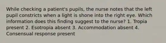 While checking a patient's pupils, the nurse notes that the left pupil constricts when a light is shone into the right eye. Which information does this finding suggest to the nurse? 1. Tropia present 2. Esotropia absent 3. Accommodation absent 4. Consensual response present