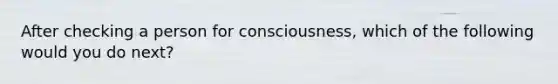 After checking a person for consciousness, which of the following would you do next?