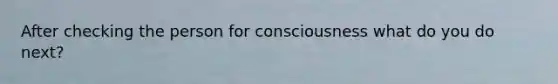 After checking the person for consciousness what do you do next?