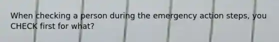 When checking a person during the emergency action steps, you CHECK first for what?