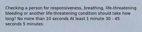 Checking a person for responsiveness, breathing, life-threatening bleeding or another life-threatening condition should take how long? No more than 10 seconds At least 1 minute 30 - 45 seconds 5 minutes