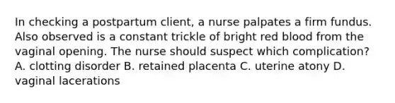 In checking a postpartum client, a nurse palpates a firm fundus. Also observed is a constant trickle of bright red blood from the vaginal opening. The nurse should suspect which complication? A. clotting disorder B. retained placenta C. uterine atony D. vaginal lacerations