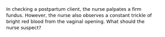 In checking a postpartum client, the nurse palpates a firm fundus. However, the nurse also observes a constant trickle of bright red blood from the vaginal opening. What should the nurse suspect?