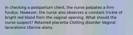 In checking a postpartum client, the nurse palpates a firm fundus. However, the nurse also observes a constant trickle of bright red blood from the vaginal opening. What should the nurse suspect? Retained placenta Clotting disorder Vaginal lacerations Uterine atony