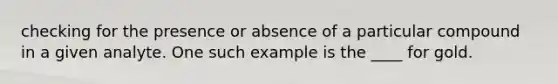 checking for the presence or absence of a particular compound in a given analyte. One such example is the ____ for gold.