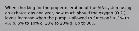 When checking for the proper operation of the AIR system using an exhaust gas analyzer, how much should the oxygen (O 2 ) levels increase when the pump is allowed to function? a. 1% to 4% b. 5% to 10% c. 10% to 20% d. Up to 30%