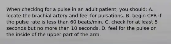 When checking for a pulse in an adult patient, you should: A. locate the brachial artery and feel for pulsations. B. begin CPR if the pulse rate is <a href='https://www.questionai.com/knowledge/k7BtlYpAMX-less-than' class='anchor-knowledge'>less than</a> 60 beats/min. C. check for at least 5 seconds but no <a href='https://www.questionai.com/knowledge/keWHlEPx42-more-than' class='anchor-knowledge'>more than</a> 10 seconds. D. feel for the pulse on the inside of the upper part of the arm.