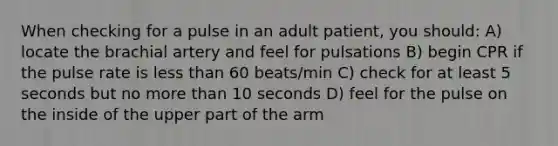 When checking for a pulse in an adult patient, you should: A) locate the brachial artery and feel for pulsations B) begin CPR if the pulse rate is less than 60 beats/min C) check for at least 5 seconds but no more than 10 seconds D) feel for the pulse on the inside of the upper part of the arm