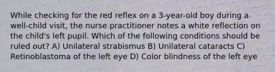 While checking for the red reflex on a 3-year-old boy during a well-child visit, the nurse practitioner notes a white reflection on the child's left pupil. Which of the following conditions should be ruled out? A) Unilateral strabismus B) Unilateral cataracts C) Retinoblastoma of the left eye D) Color blindness of the left eye