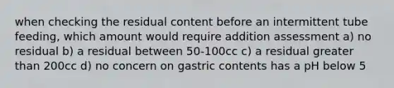 when checking the residual content before an intermittent tube feeding, which amount would require addition assessment a) no residual b) a residual between 50-100cc c) a residual greater than 200cc d) no concern on gastric contents has a pH below 5