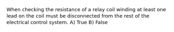 When checking the resistance of a relay coil winding at least one lead on the coil must be disconnected from the rest of the electrical control system. A) True B) False