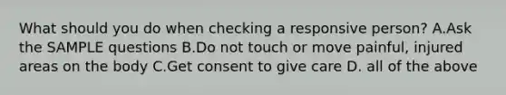 What should you do when checking a responsive person? A.Ask the SAMPLE questions B.Do not touch or move painful, injured areas on the body C.Get consent to give care D. all of the above