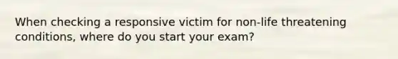 When checking a responsive victim for non-life threatening conditions, where do you start your exam?