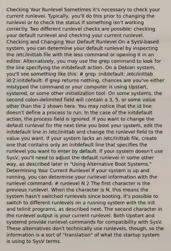 Checking Your Runlevel Sometimes it's necessary to check your current runlevel. Typically, you'll do this prior to changing the runlevel or to check the status if something isn't working correctly. Two different runlevel checks are possible: checking your default runlevel and checking your current runlevel. Checking and Changing Your Default Runlevel On a SysV-based system, you can determine your default runlevel by inspecting the /etc/inittab file with the less command or opening it in an editor. Alternatively, you may use the grep command to look for the line specifying the initdefault action. On a Debian system, you'll see something like this: # grep :initdefault: /etc/inittab id:2:initdefault: If grep returns nothing, chances are you've either mistyped the command or your computer is using Upstart, systemd, or some other initialization tool. On some systems, the second colon-delimited field will contain a 3, 5, or some value other than the 2 shown here. You may notice that the id line doesn't define a process to run. In the case of the initdefault action, the process field is ignored. If you want to change the default runlevel for the next time you boot your system, edit the initdefault line in /etc/inittab and change the runlevel field to the value you want. If your system lacks an /etc/inittab file, create one that contains only an initdefault line that specifies the runlevel you want to enter by default. If your system doesn't use SysV, you'll need to adjust the default runlevel in some other way, as described later in "Using Alternative Boot Systems." Determining Your Current Runlevel If your system is up and running, you can determine your runlevel information with the runlevel command: # runlevel N 2 The first character is the previous runlevel. When the character is N, this means the system hasn't switched runlevels since booting. It's possible to switch to different runlevels on a running system with the init and telinit programs, as described next. The second character in the runlevel output is your current runlevel. Both Upstart and systemd provide runlevel commands for compatibility with SysV. These alternatives don't technically use runlevels, though, so the information is a sort of "translation" of what the startup system is using to SysV terms.