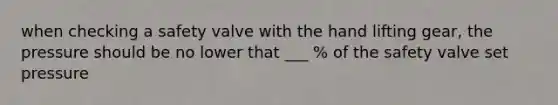when checking a safety valve with the hand lifting gear, the pressure should be no lower that ___ % of the safety valve set pressure