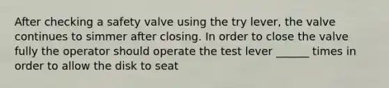 After checking a safety valve using the try lever, the valve continues to simmer after closing. In order to close the valve fully the operator should operate the test lever ______ times in order to allow the disk to seat