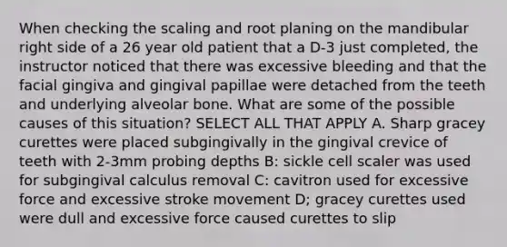 When checking the scaling and root planing on the mandibular right side of a 26 year old patient that a D-3 just completed, the instructor noticed that there was excessive bleeding and that the facial gingiva and gingival papillae were detached from the teeth and underlying alveolar bone. What are some of the possible causes of this situation? SELECT ALL THAT APPLY A. Sharp gracey curettes were placed subgingivally in the gingival crevice of teeth with 2-3mm probing depths B: sickle cell scaler was used for subgingival calculus removal C: cavitron used for excessive force and excessive stroke movement D; gracey curettes used were dull and excessive force caused curettes to slip