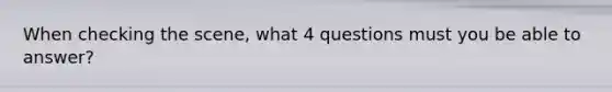 When checking the scene, what 4 questions must you be able to answer?