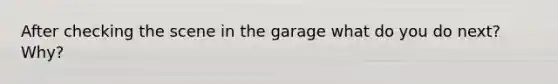 After checking the scene in the garage what do you do next? Why?