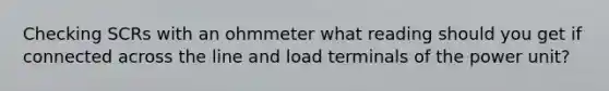 Checking SCRs with an ohmmeter what reading should you get if connected across the line and load terminals of the power unit?