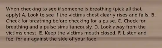 When checking to see if someone is breathing (pick all that apply) A. Look to see if the victims chest clearly rises and falls. B. Check for breathing before checking for a pulse. C. Check for breathing and a pulse simultaneously. D. Look away from the victims chest. E. Keep the victims mouth closed. F. Listen and feel for air against the side of your face.