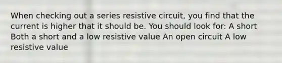 When checking out a series resistive circuit, you find that the current is higher that it should be. You should look for: A short Both a short and a low resistive value An open circuit A low resistive value