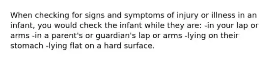 When checking for signs and symptoms of injury or illness in an infant, you would check the infant while they are: -in your lap or arms -in a parent's or guardian's lap or arms -lying on their stomach -lying flat on a hard surface.