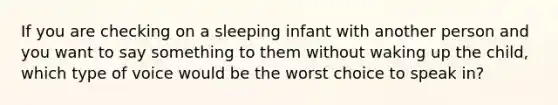 ​If you are checking on a sleeping infant with another person and you want to say something to them without waking up the child, which type of voice would be the worst choice to speak in?