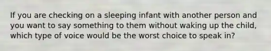 If you are checking on a sleeping infant with another person and you want to say something to them without waking up the child, which type of voice would be the worst choice to speak in?