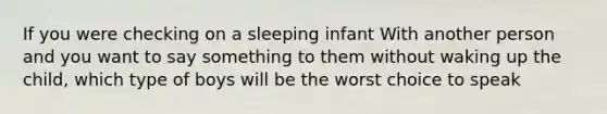 If you were checking on a sleeping infant With another person and you want to say something to them without waking up the child, which type of boys will be the worst choice to speak