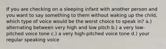 ​If you are checking on a sleeping infant with another person and you want to say something to them without waking up the child, which type of voice would be the worst choice to speak in? ​a.) alternating between very high and low pitch ​b.) a very low-pitched voice tone ​c.) a very high-pitched voice tone d.) ​your regular speaking voice