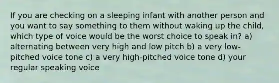 ​If you are checking on a sleeping infant with another person and you want to say something to them without waking up the child, which type of voice would be the worst choice to speak in? ​a) alternating between very high and low pitch ​b) a very low-pitched voice tone ​c) a very high-pitched voice tone d) ​your regular speaking voice