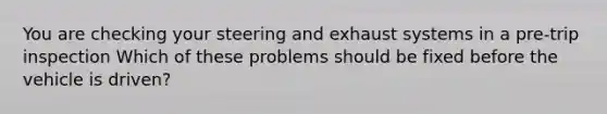 You are checking your steering and exhaust systems in a pre-trip inspection Which of these problems should be fixed before the vehicle is driven?