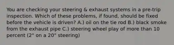 You are checking your steering & exhaust systems in a pre-trip inspection. Which of these problems, if found, should be fixed before the vehicle is driven? A.) oil on the tie rod B.) black smoke from the exhaust pipe C.) steering wheel play of more than 10 percent (2" on a 20" steering)