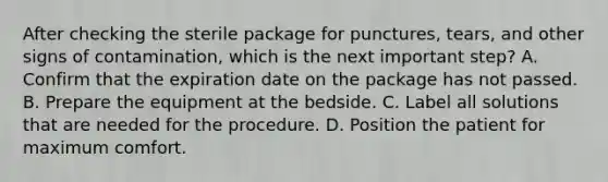 After checking the sterile package for punctures, tears, and other signs of contamination, which is the next important step? A. Confirm that the expiration date on the package has not passed. B. Prepare the equipment at the bedside. C. Label all solutions that are needed for the procedure. D. Position the patient for maximum comfort.