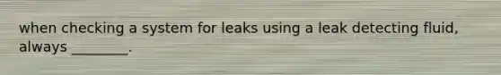 when checking a system for leaks using a leak detecting fluid, always ________.