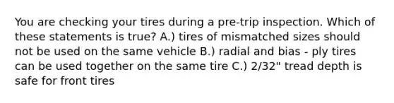 You are checking your tires during a pre-trip inspection. Which of these statements is true? A.) tires of mismatched sizes should not be used on the same vehicle B.) radial and bias - ply tires can be used together on the same tire C.) 2/32" tread depth is safe for front tires