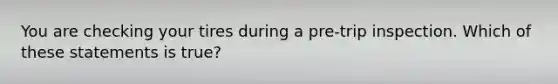 You are checking your tires during a pre-trip inspection. Which of these statements is true?