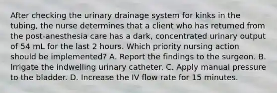 After checking the urinary drainage system for kinks in the tubing, the nurse determines that a client who has returned from the post-anesthesia care has a dark, concentrated urinary output of 54 mL for the last 2 hours. Which priority nursing action should be implemented? A. Report the findings to the surgeon. B. Irrigate the indwelling urinary catheter. C. Apply manual pressure to the bladder. D. Increase the IV flow rate for 15 minutes.