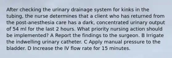 After checking the urinary drainage system for kinks in the tubing, the nurse determines that a client who has returned from the post-anesthesia care has a dark, concentrated urinary output of 54 ml for the last 2 hours. What priority nursing action should be implemented? A Report the findings to the surgeon. B Irrigate the indwelling urinary catheter. C Apply manual pressure to the bladder. D Increase the IV flow rate for 15 minutes.