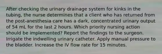 After checking the urinary drainage system for kinks in the tubing, the nurse determines that a client who has returned from the post-anesthesia care has a dark, concentrated urinary output of 54 mL for the last 2 hours. Which priority nursing action should be implemented? Report the findings to the surgeon. Irrigate the indwelling urinary catheter. Apply manual pressure to the bladder. Increase the IV flow rate for 15 minutes.