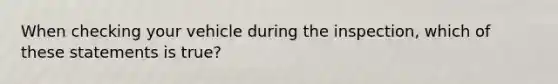 When checking your vehicle during the inspection, which of these statements is true?