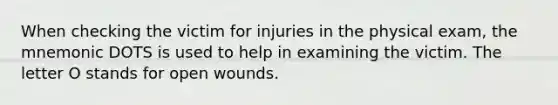 When checking the victim for injuries in the physical exam, the mnemonic DOTS is used to help in examining the victim. The letter O stands for open wounds.