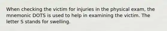 When checking the victim for injuries in the physical exam, the mnemonic DOTS is used to help in examining the victim. The letter S stands for swelling.