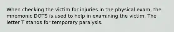 When checking the victim for injuries in the physical exam, the mnemonic DOTS is used to help in examining the victim. The letter T stands for temporary paralysis.