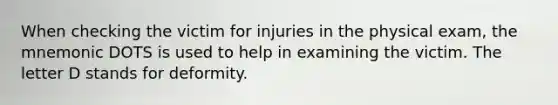 When checking the victim for injuries in the physical exam, the mnemonic DOTS is used to help in examining the victim. The letter D stands for deformity.